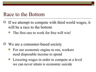 Race to the Bottom If we attempt to compete with third world wages, it will be a race to the bottom The first one to work for free will win! We are a consumer-based society For our economic engine to run, workers need disposable income to spend Lowering wages in order to compete at a level we can never attain is economic suicide  