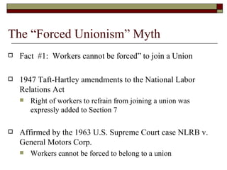 The “Forced Unionism” Myth Fact  #1:  Workers cannot be forced” to join a Union 1947 Taft-Hartley amendments to the National Labor Relations Act Right of workers to refrain from joining a union was expressly added to Section 7 Affirmed by the 1963 U.S. Supreme Court case NLRB v. General Motors Corp.  Workers cannot be forced to belong to a union *373 U.S. 734 (1963) 