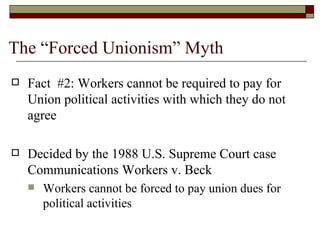 The “Forced Unionism” Myth Fact  #2: Workers cannot be required to pay for Union political activities with which they do not agree Decided by the 1988 U.S. Supreme Court case Communications Workers v. Beck Workers cannot be forced to pay union dues for political activities *487 U.S. 735 (1988) 