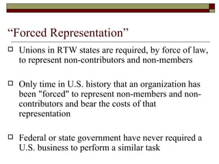 “Forced Representation” Unions in RTW states are required, by force of law, to represent non-contributors and non-members Only time in U.S. history that an organization has been "forced" to represent non-members and non-contributors and bear the costs of that representation Federal or state government have never required a U.S. business to perform a similar task 