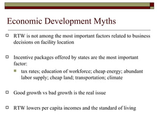 Economic Development Myths RTW is not among the most important factors related to business decisions on facility location Incentive packages offered by states are the most important  factor: tax rates; education of workforce; cheap energy; abundant labor supply; cheap land; transportation; climate Good growth vs bad growth is the real issue RTW lowers per capita incomes and the standard of living 
