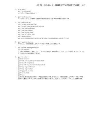 257

# pp select 1
pp1# pp backup pp 2



pp1# pp always-on on


pp1# pppoe use lan2
pp1# pp auth accept pap chap
pp1# pp auth myname name-orig pass-orig
pp1# ppp ipcp ipaddress on
pp1# ppp ipcp msext on
pp1# ppp ccp type none
pp1# ppp lcp mru on 1454
pp1# ip pp mtu 1454



pp1# ip pp nat descriptor 1


pp1# ip route default gateway pp 1
pp1# pp enable 1




pp1# pp select 2
pp2# pp bind bri1
pp2# isdn remote address call 0312345678
pp2# pp auth accept chap
pp2# pp auth myname name-back pass-back
pp2# ppp ipcp ipaddress on
pp2# ppp ipcp msext on
pp2# ip pp nat descriptor 1
pp2# pp enable 2
pp2# save
 