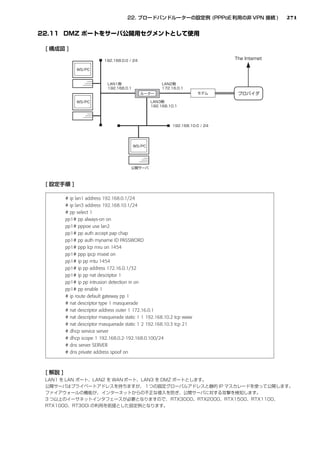 271




# ip lan1 address 192.168.0.1/24
# ip lan3 address 192.168.10.1/24
# pp select 1
pp1# pp always-on on
pp1# pppoe use lan2
pp1# pp auth accept pap chap
pp1# pp auth myname ID PASSWORD
pp1# ppp lcp mru on 1454
pp1# ppp ipcp msext on
pp1# ip pp mtu 1454
pp1# ip pp address 172.16.0.1/32
pp1# ip pp nat descriptor 1
pp1# ip pp intrusion detection in on
pp1# pp enable 1
# ip route default gateway pp 1
# nat descriptor type 1 masquerade
# nat descriptor address outer 1 172.16.0.1
# nat descriptor masquerade static 1 1 192.168.10.2 tcp www
# nat descriptor masquerade static 1 2 192.168.10.3 tcp 21
# dhcp service server
# dhcp scope 1 192.168.0.2-192.168.0.100/24
# dns server SERVER
# dns private address spoof on
 