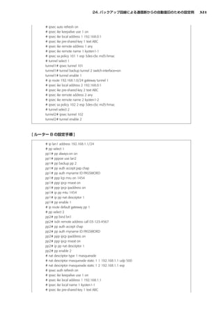 321


# ipsec auto refresh on
# ipsec ike keepalive use 1 on
# ipsec ike local address 1 192.168.0.1
# ipsec ike pre-shared-key 1 text ABC
# ipsec ike remote address 1 any
# ipsec ike remote name 1 kyoten1-1
# ipsec sa policy 101 1 esp 3des-cbc md5-hmac
# tunnel select 1
tunnel1# ipsec tunnel 101
tunnel1# tunnel backup tunnel 2 switch-interface=on
tunnel1# tunnel enable 1
# ip route 192.168.1.0/24 gateway tunnel 1
# ipsec ike local address 2 192.168.0.1
# ipsec ike pre-shared-key 2 text ABC
# ipsec ike remote address 2 any
# ipsec ike remote name 2 kyoten1-2
# ipsec sa policy 102 2 esp 3des-cbc md5-hmac
# tunnel select 2
tunnel2# ipsec tunnel 102
tunnel2# tunnel enable 2




# ip lan1 address 192.168.1.1/24
# pp select 1
pp1# pp always-on on
pp1# pppoe use lan2
pp1# pp backup pp 2
pp1# pp auth accept pap chap
pp1# pp auth myname ID PASSWORD
pp1# ppp lcp mru on 1454
pp1# ppp ipcp msext on
pp1# ppp ipcp ipaddress on
pp1# ip pp mtu 1454
pp1# ip pp nat descriptor 1
pp1# pp enable 1
# ip route default gateway pp 1
# pp select 2
pp2# pp bind bri1
pp2# isdn remote address call 03-123-4567
pp2# pp auth accept chap
pp2# pp auth myname ID PASSWORD
pp2# ppp ipcp ipaddress on
pp2# ppp ipcp msext on
pp2# ip pp nat descriptor 1
pp2# pp enable 2
# nat descriptor type 1 masquerade
# nat descriptor masquerade static 1 1 192.168.1.1 udp 500
# nat descriptor masquerade static 1 2 192.168.1.1 esp
# ipsec auth refresh on
# ipsec ike keepalive use 1 on
# ipsec ike local address 1 192.168.1.1
# ipsec ike local name 1 kyoten1-1
# ipsec ike pre-shared-key 1 text ABC
 