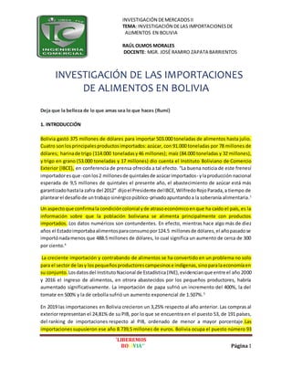 INVESTIGACIÓN DEMERCADOSII
TEMA: INVESTIGACIÓN DELAS IMPORTACIONESDE
ALIMENTOS EN BOLIVIA
RAÚL OLMOS MORALES
DOCENTE: MGR. JOSÉ RAMIRO ZAPATA BARRIENTOS
’LIBEREMOS
BOLIVIA’’ Página1
INVESTIGACIÓN DE LAS IMPORTACIONES
DE ALIMENTOS EN BOLIVIA
Deja que la belleza de lo que amas sea lo que haces (Rumí)
1. INTRODUCCIÓN
Bolivia gastó 375 millones de dólares para importar 503.000 toneladas de alimentos hasta julio.
Cuatro sonlos principalesproductosimportados: azúcar, con 91.000 toneladas por 78 millones de
dólares; harinade trigo (114.000 toneladasy46 millones); maíz (84.000 toneladas y 32 millones),
y trigo en grano (53.000 toneladas y 17 millones) dio cuenta el Instituto Boliviano de Comercio
Exterior (IBCE), en conferencia de prensa ofrecida a tal efecto. “La buena noticia de este frenesí
importadoresque -conlos2 millonesde quintalesde azúcarimportados- ylaproducción nacional
esperada de 9,5 millones de quintales el presente año, el abastecimiento de azúcar está más
garantizadohastala zafra del 2012” dijoel Presidente delIBCE,WilfredoRojoParada,a tiempo de
plantearel desafíode untrabajo sinérgicopúblico-privadoapuntandoa la soberanía alimentaria.1
Un aspectoque confirmala condicióncolonial yde atrasoeconómicoenque ha caído el país, es la
información sobre que la población boliviana se alimenta principalmente con productos
importados. Los datos numéricos son contundentes. En efecto, mientras hace algo más de diez
años el Estadoimportabaalimentosparaconsumopor124.5 millonesde dólares,el añopasadose
importónadamenos que 488.5 millones de dólares, lo cual significa un aumento de cerca de 300
por ciento.4
La creciente importación y contrabando de alimentos se ha convertido en un problema no solo
para el sector de lasy lospequeñosproductorescampesinose indígenas,sinoparalaeconomíaen
su conjunto. Losdatosdel InstitutoNacional de Estadística(INE),evidencianque entre el año 2000
y 2016 el ingreso de alimentos, en otrora abastecidos por los pequeños productores, habría
aumentado significativamente. La importación de papa sufrió un incremento del 400%, la del
tomate en 500% y la de cebolla sufrió un aumento exponencial de 1.507%.5
En 2019 las importaciones en Bolivia crecieron un 3,25% respecto al año anterior. Las compras al
exteriorrepresentan el 24,81% de su PIB, por lo que se encuentra en el puesto 53, de 191 países,
del ranking de importaciones respecto al PIB, ordenado de menor a mayor porcentaje.Las
importacionessupusieron ese año 8.739,5 millones de euros. Bolivia ocupa el puesto número 93
 