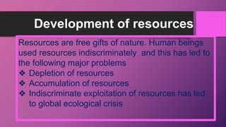 Development of resources
Resources are free gifts of nature. Human beings
used resources indiscriminately and this has led to
the following major problems
❖ Depletion of resources
❖ Accumulation of resources
❖ Indiscriminate exploitation of resources has led
to global ecological crisis
 