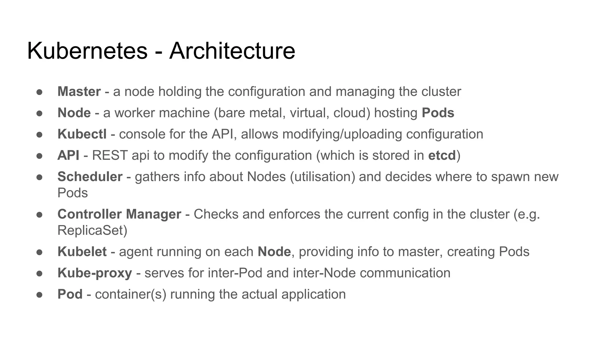 Kubernetes - Architecture
● Master - a node holding the configuration and managing the cluster
● Node - a worker machine (bare metal, virtual, cloud) hosting Pods
● Kubectl - console for the API, allows modifying/uploading configuration
● API - REST api to modify the configuration (which is stored in etcd)
● Scheduler - gathers info about Nodes (utilisation) and decides where to spawn new
Pods
● Controller Manager - Checks and enforces the current config in the cluster (e.g.
ReplicaSet)
● Kubelet - agent running on each Node, providing info to master, creating Pods
● Kube-proxy - serves for inter-Pod and inter-Node communication
● Pod - container(s) running the actual application
 