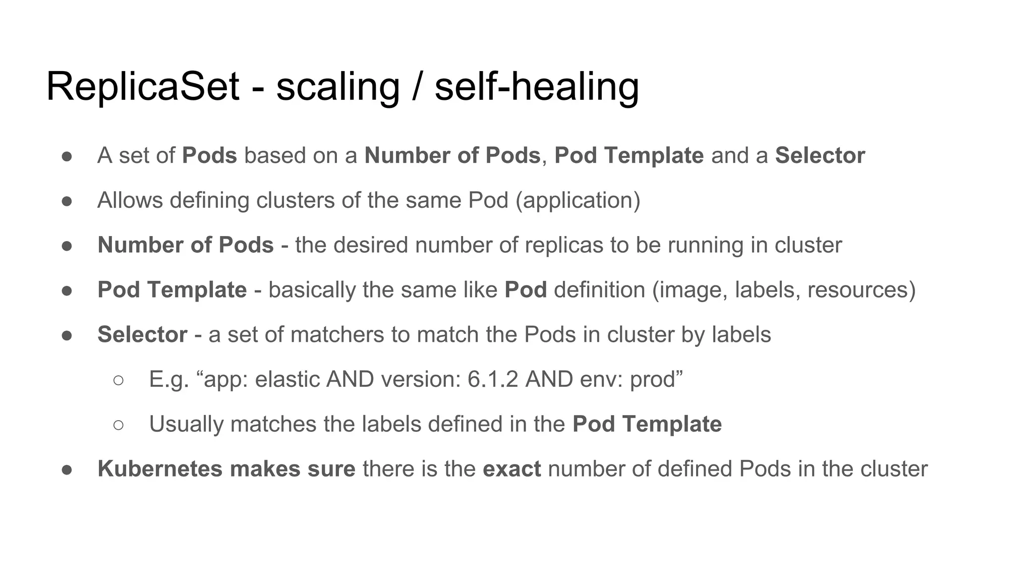 ReplicaSet - scaling / self-healing
● A set of Pods based on a Number of Pods, Pod Template and a Selector
● Allows defining clusters of the same Pod (application)
● Number of Pods - the desired number of replicas to be running in cluster
● Pod Template - basically the same like Pod definition (image, labels, resources)
● Selector - a set of matchers to match the Pods in cluster by labels
○ E.g. “app: elastic AND version: 6.1.2 AND env: prod”
○ Usually matches the labels defined in the Pod Template
● Kubernetes makes sure there is the exact number of defined Pods in the cluster
 