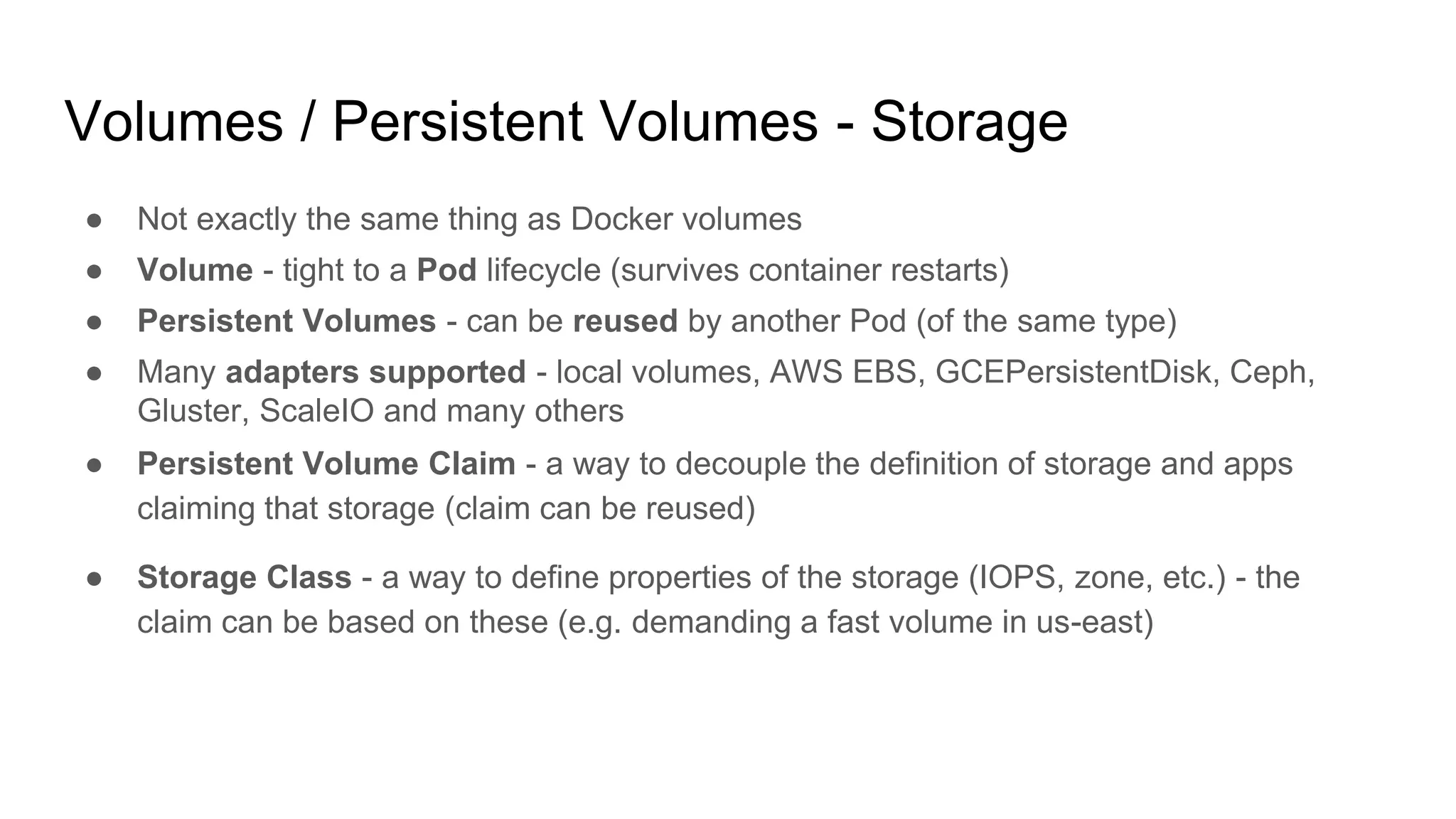 Volumes / Persistent Volumes - Storage
● Not exactly the same thing as Docker volumes
● Volume - tight to a Pod lifecycle (survives container restarts)
● Persistent Volumes - can be reused by another Pod (of the same type)
● Many adapters supported - local volumes, AWS EBS, GCEPersistentDisk, Ceph,
Gluster, ScaleIO and many others
● Persistent Volume Claim - a way to decouple the definition of storage and apps
claiming that storage (claim can be reused)
● Storage Class - a way to define properties of the storage (IOPS, zone, etc.) - the
claim can be based on these (e.g. demanding a fast volume in us-east)
 