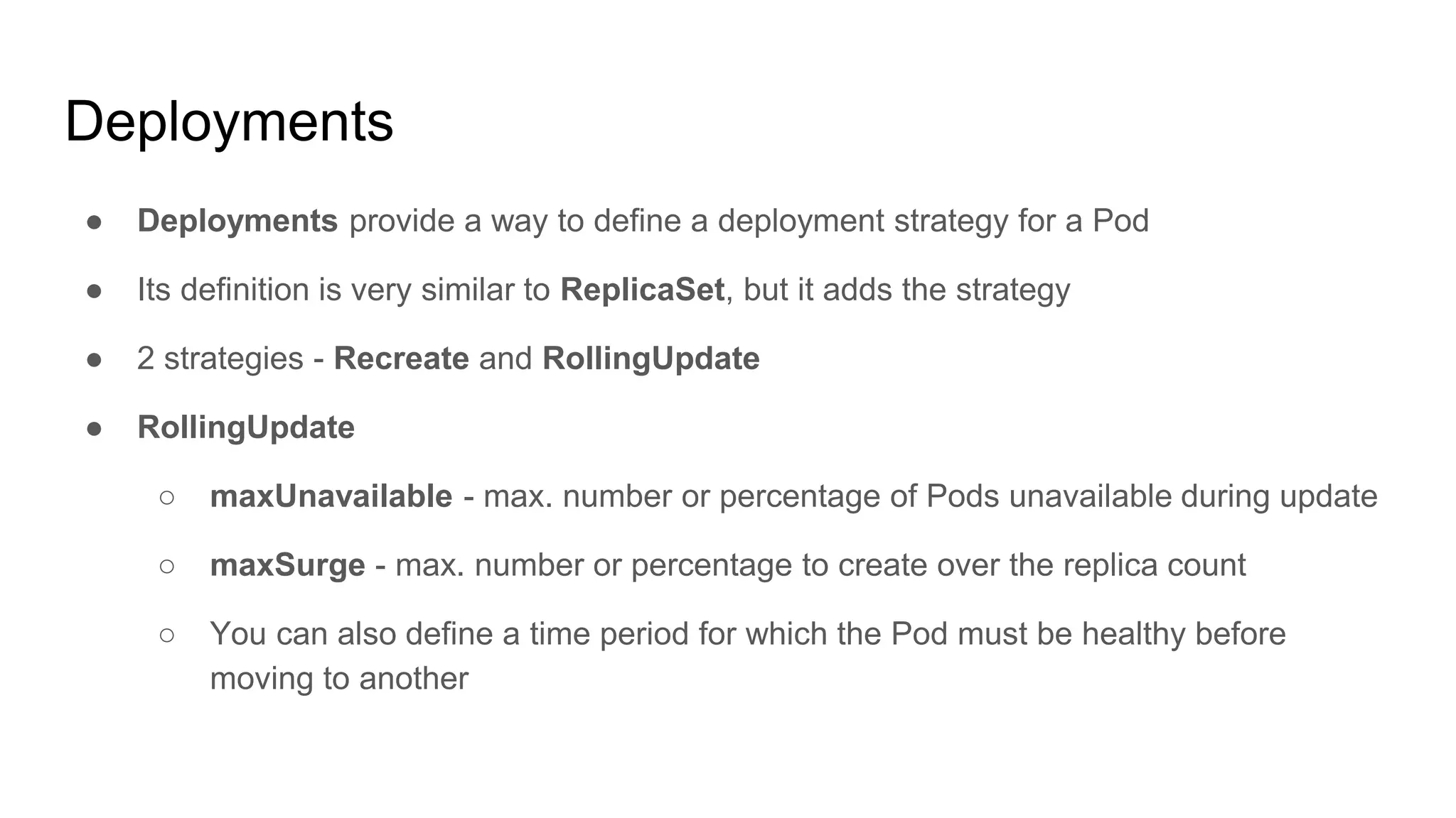 Deployments
● Deployments provide a way to define a deployment strategy for a Pod
● Its definition is very similar to ReplicaSet, but it adds the strategy
● 2 strategies - Recreate and RollingUpdate
● RollingUpdate
○ maxUnavailable - max. number or percentage of Pods unavailable during update
○ maxSurge - max. number or percentage to create over the replica count
○ You can also define a time period for which the Pod must be healthy before
moving to another
 