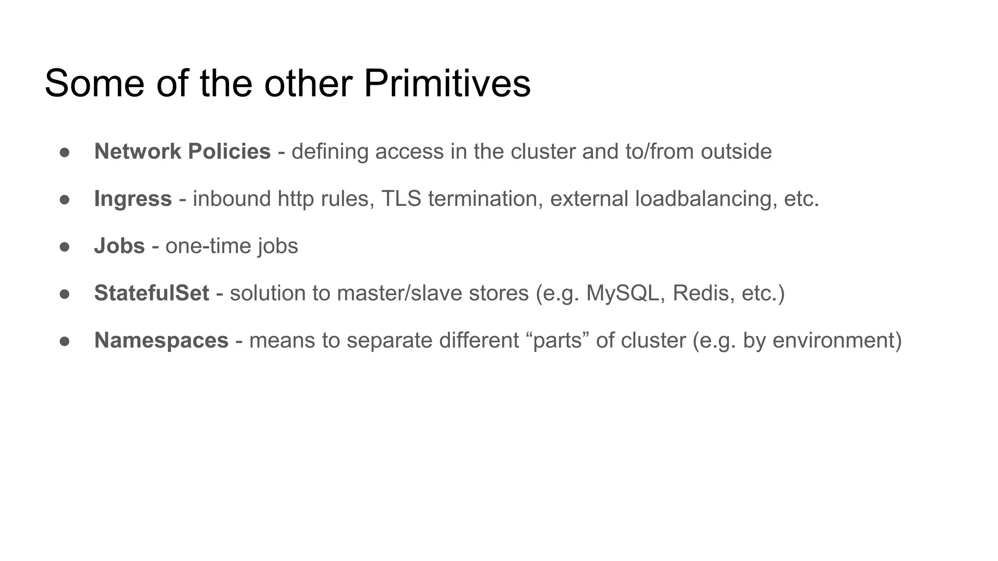 Some of the other Primitives
● Network Policies - defining access in the cluster and to/from outside
● Ingress - inbound http rules, TLS termination, external loadbalancing, etc.
● Jobs - one-time jobs
● StatefulSet - solution to master/slave stores (e.g. MySQL, Redis, etc.)
● Namespaces - means to separate different “parts” of cluster (e.g. by environment)
 