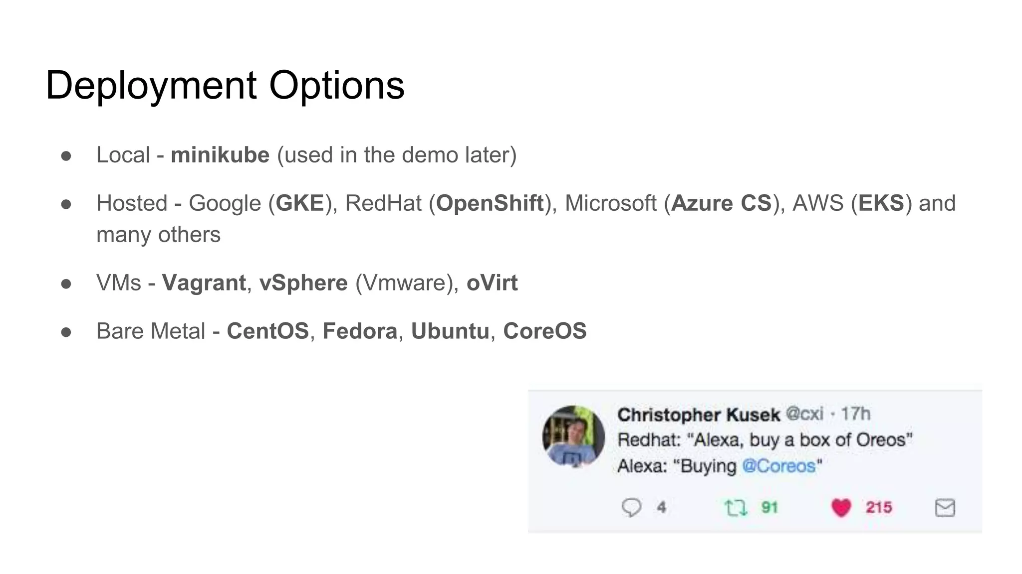 Deployment Options
● Local - minikube (used in the demo later)
● Hosted - Google (GKE), RedHat (OpenShift), Microsoft (Azure CS), AWS (EKS) and
many others
● VMs - Vagrant, vSphere (Vmware), oVirt
● Bare Metal - CentOS, Fedora, Ubuntu, CoreOS
 