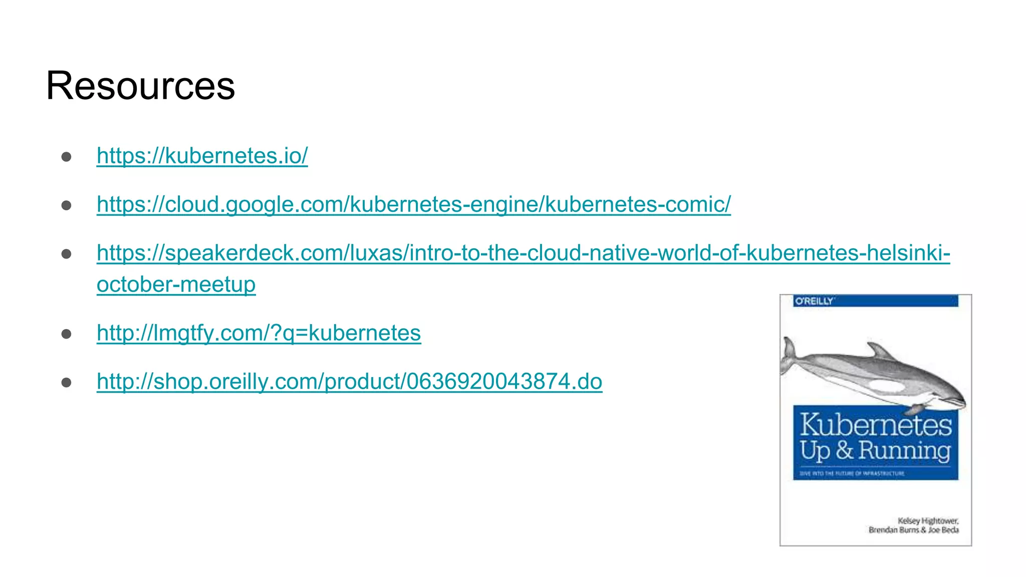 Resources
● https://kubernetes.io/
● https://cloud.google.com/kubernetes-engine/kubernetes-comic/
● https://speakerdeck.com/luxas/intro-to-the-cloud-native-world-of-kubernetes-helsinki-
october-meetup
● http://lmgtfy.com/?q=kubernetes
● http://shop.oreilly.com/product/0636920043874.do
 