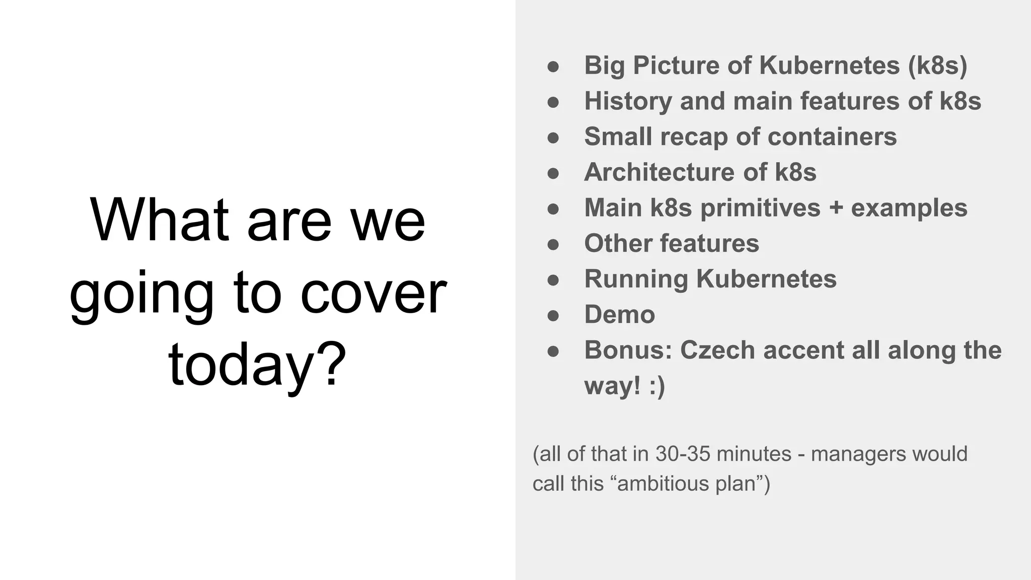 What are we
going to cover
today?
● Big Picture of Kubernetes (k8s)
● History and main features of k8s
● Small recap of containers
● Architecture of k8s
● Main k8s primitives + examples
● Other features
● Running Kubernetes
● Demo
● Bonus: Czech accent all along the
way! :)
(all of that in 30-35 minutes - managers would
call this “ambitious plan”)
 