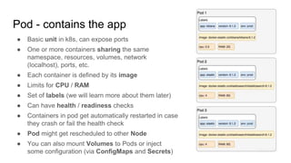 Pod - contains the app
● Basic unit in k8s, can expose ports
● One or more containers sharing the same
namespace, resources, volumes, network
(localhost), ports, etc.
● Each container is defined by its image
● Limits for CPU / RAM
● Set of labels (we will learn more about them later)
● Can have health / readiness checks
● Containers in pod get automatically restarted in case
they crash or fail the health check
● Pod might get rescheduled to other Node
● You can also mount Volumes to Pods or inject
some configuration (via ConfigMaps and Secrets)
 