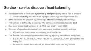 Service - service discover / load-balancing
● Addresses/ports of Pods are dynamically assigned every time a Pod is created
○ You cannot rely on them when trying to call an app running in other Pod
● Service solves the problem by providing a stable clusterIp/port for Pod(s)
● The Service is defined by a selector (the same as in ReplicaSet) and a port
● E.g. “app: elastic AND version: 6.1.2 AND env: prod” + port: 9200
● 3 modes of operation to choose from: userspace, iptables (default) and ipvs
○ K8s will alter the iptables accordingly on all the Nodes
● The Service Discovery is implemented either by injecting variables or using DNS
○ E.g. ELASTIC_SERVICE_HOST / ELASTIC_SERVICE_PORT get injected into
every Pod
○ Or there is ‘elastic’ DNS record, so all the other Pods can rely on that
 