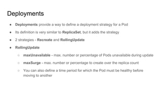 Deployments
● Deployments provide a way to define a deployment strategy for a Pod
● Its definition is very similar to ReplicaSet, but it adds the strategy
● 2 strategies - Recreate and RollingUpdate
● RollingUpdate
○ maxUnavailable - max. number or percentage of Pods unavailable during update
○ maxSurge - max. number or percentage to create over the replica count
○ You can also define a time period for which the Pod must be healthy before
moving to another
 
