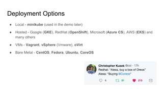 Deployment Options
● Local - minikube (used in the demo later)
● Hosted - Google (GKE), RedHat (OpenShift), Microsoft (Azure CS), AWS (EKS) and
many others
● VMs - Vagrant, vSphere (Vmware), oVirt
● Bare Metal - CentOS, Fedora, Ubuntu, CoreOS
 