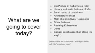 What are we
going to cover
today?
● Big Picture of Kubernetes (k8s)
● History and main features of k8s
● Small recap of containers
● Architecture of k8s
● Main k8s primitives + examples
● Other features
● Running Kubernetes
● Demo
● Bonus: Czech accent all along the
way! :)
(all of that in 30-35 minutes - managers would
call this “ambitious plan”)
 