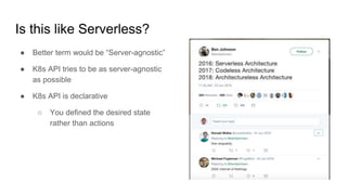 Is this like Serverless?
● Better term would be “Server-agnostic”
● K8s API tries to be as server-agnostic
as possible
● K8s API is declarative
○ You defined the desired state
rather than actions
 