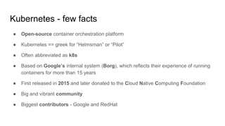 Kubernetes - few facts
● Open-source container orchestration platform
● Kubernetes == greek for “Helmsman” or “Pilot”
● Often abbreviated as k8s
● Based on Google’s internal system (Borg), which reflects their experience of running
containers for more than 15 years
● First released in 2015 and later donated to the Cloud Native Computing Foundation
● Big and vibrant community
● Biggest contributors - Google and RedHat
 