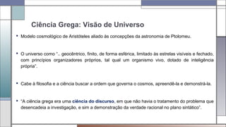 Ciência Grega: Visão de Universo
 Modelo cosmológico de Aristóteles aliado às concepções da astronomia de Ptolomeu.
 O universo como “.. geocêntrico, finito, de forma esférica, limitado às estrelas visíveis e fechado,
com princípios organizadores próprios, tal qual um organismo vivo, dotado de inteligência
própria”.
 Cabe à filosofia e a ciência buscar a ordem que governa o cosmos, apreendê-la e demonstrá-la.
 “A ciência grega era uma ciência do discurso, em que não havia o tratamento do problema que
desencadeia a investigação, e sim a demonstração da verdade racional no plano sintático”.
 