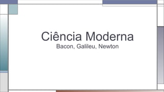 Ciência Moderna
Bacon, Galileu, Newton
 