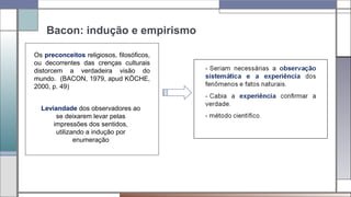 Bacon: indução e empirismo
Os preconceitos religiosos, filosóficos,
ou decorrentes das crenças culturais
distorcem a verdadeira visão do
mundo. (BACON, 1979, apud KÖCHE,
2000, p. 49)
Leviandade dos observadores ao
se deixarem levar pelas
impressões dos sentidos,
utilizando a indução por
enumeração
 