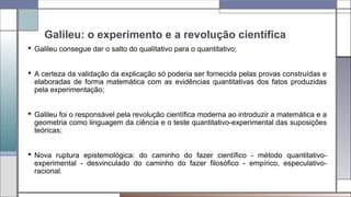 Galileu: o experimento e a revolução científica
 Galileu consegue dar o salto do qualitativo para o quantitativo;
 A certeza da validação da explicação só poderia ser fornecida pelas provas construídas e
elaboradas de forma matemática com as evidências quantitativas dos fatos produzidas
pela experimentação;
 Galileu foi o responsável pela revolução científica moderna ao introduzir a matemática e a
geometria como linguagem da ciência e o teste quantitativo-experimental das suposições
teóricas;
 Nova ruptura epistemológica: do caminho do fazer científico - método quantitativo-
experimental - desvinculado do caminho do fazer filosófico - empírico, especulativo-
racional.
 