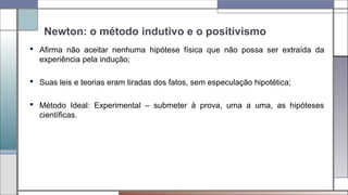 Newton: o método indutivo e o positivismo
 Afirma não aceitar nenhuma hipótese física que não possa ser extraída da
experiência pela indução;
 Suas leis e teorias eram tiradas dos fatos, sem especulação hipotética;
 Método Ideal: Experimental – submeter à prova, uma a uma, as hipóteses
científicas.
 