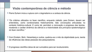 Visão contemporânea de ciência e método
 Pierre Duhem inicia a ruptura com o dogmatismo e a certeza da ciência.
 “Os critérios utilizados no fazer científico, enquanto método, para Duhem, devem ser
entendidos, como condicionados historicamente. São convenções articuladas no
contexto histórico-cultural. E como tal, permitem a renovação e progresso das teorias,
revelando o caráter dinâmico da ciência e a historicidade dos princípios epistemológicos
do fazer científico.”
 Com Einstein, Bohr, Heisenberg e outros, quebrou-se o mito da objetividade pura, isenta
de influências das ideias pessoais dos pesquisadores.
 O progresso científico deixa de ser cumulativo para ser revolucionário.
 