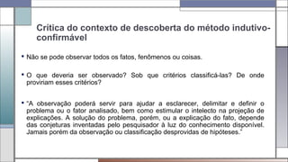 Crítica do contexto de descoberta do método indutivo-
confirmável
 Não se pode observar todos os fatos, fenômenos ou coisas.
 O que deveria ser observado? Sob que critérios classificá-las? De onde
proviriam esses critérios?
 “A observação poderá servir para ajudar a esclarecer, delimitar e definir o
problema ou o fator analisado, bem como estimular o intelecto na projeção de
explicações. A solução do problema, porém, ou a explicação do fato, depende
das conjeturas inventadas pelo pesquisador à luz do conhecimento disponível.
Jamais porém da observação ou classificação desprovidas de hipóteses.”
 