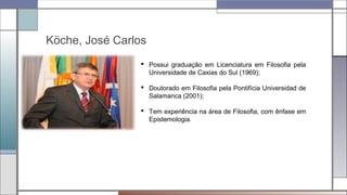 Köche, José Carlos
 Possui graduação em Licenciatura em Filosofia pela
Universidade de Caxias do Sul (1969);
 Doutorado em Filosofia pela Pontifícia Universidad de
Salamanca (2001);
 Tem experiência na área de Filosofia, com ênfase em
Epistemologia.
 