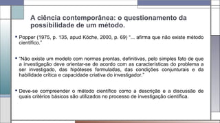 A ciência contemporânea: o questionamento da
possibilidade de um método.
 Popper (1975, p. 135, apud Köche, 2000, p. 69) “... afirma que não existe método
científico.”
 “Não existe um modelo com normas prontas, definitivas, pelo simples fato de que
a investigação deve orientar-se de acordo com as características do problema a
ser investigado, das hipóteses formuladas, das condições conjunturais e da
habilidade crítica e capacidade criativa do investigador.”
 Deve-se compreender o método científico como a descrição e a discussão de
quais critérios básicos são utilizados no processo de investigação científica.
 