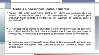 Ciência e não-ciência: como demarcar
 Popper (1975, p.305, apud Köche, 2000, p. 77) afirma que “a ciência não é um
sistema de enunciados certos ou bem estabelecidos, (...) ela jamais pode
proclamar haver atingido a verdade ou um substituto da verdade, como a
probabilidade”.
 “... A concepção de ciência na atualidade é a de ser uma investigação constante,
em contínua construção, tanto das suas teorias quanto dos seus processos de
investigação. A ciência não é um sistema de enunciados certos ou verdadeiros.”
 “A ciência, em sua compreensão atual, deixa de lado a pretensão de taxar seus
resultados de verdadeiros, mas, conscientes de sua falibilidade, busca saber
sempre mais.”
 