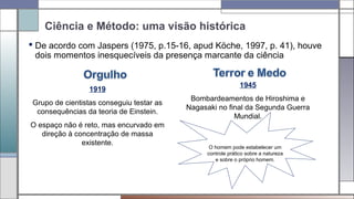 Ciência e Método: uma visão histórica
 De acordo com Jaspers (1975, p.15-16, apud Köche, 1997, p. 41), houve
dois momentos inesquecíveis da presença marcante da ciência
1919
Grupo de cientistas conseguiu testar as
consequências da teoria de Einstein.
O espaço não é reto, mas encurvado em
direção à concentração de massa
existente.
1945
Bombardeamentos de Hiroshima e
Nagasaki no final da Segunda Guerra
Mundial.
O homem pode estabelecer um
controle prático sobre a natureza
e sobre o próprio homem.
 