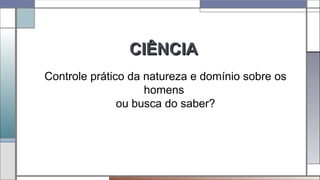 CIÊNCIACIÊNCIA
Controle prático da natureza e domínio sobre os
homens
ou busca do saber?
 