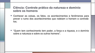 Ciência: Controle prático da natureza e domínio
sobre os homens
 Conhecer as coisas, os fatos, os acontecimentos e fenômenos para
prever o rumo dos acontecimentos que rodeiam o homem e controlá-
los;
 “Quem tem conhecimento tem poder, a força e a riqueza, e o domínio
sobre a natureza e sobre os outros homens”.
 