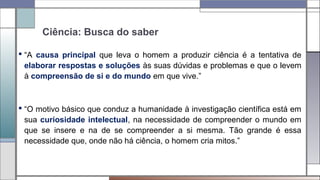 Ciência: Busca do saber
 “A causa principal que leva o homem a produzir ciência é a tentativa de
elaborar respostas e soluções às suas dúvidas e problemas e que o levem
à compreensão de si e do mundo em que vive.”
 “O motivo básico que conduz a humanidade à investigação científica está em
sua curiosidade intelectual, na necessidade de compreender o mundo em
que se insere e na de se compreender a si mesma. Tão grande é essa
necessidade que, onde não há ciência, o homem cria mitos.”
 