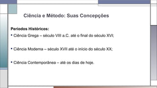 Ciência e Método: Suas Concepções
Períodos Históricos:
 Ciência Grega – século VIII a.C. até o final do século XVI;
 Ciência Moderna – século XVII até o início do século XX;
 Ciência Contemporânea – até os dias de hoje.
 
