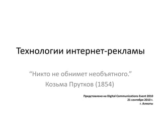 Технологии интернет-рекламы
“Никто не обнимет необъятного.”
Козьма Прутков (1854)
Представлено на Digital Communications Event 2010
21 сентября 2010 г.
г. Алматы
 