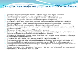 Преимущества внедрения услуг на базе SIP платформы
 Возможность использовать существующий у Корпоративного Клиента план нумерации
 Фиксированный и мобильный телефоны имеют одинаковый внутренний номер
 Одинаковые правила набора при звонках на фиксированный и мобильный телефоны
 Набор коротких внутренних номеров с мобильных телефонов (без префиксов)
 Возможность организации пересекающихся планов нумерации у разных Корпоративных Клиентов
 Использование единого номера для вызовов на все типы терминалов (один человек = один номер)
 Единый АОН абонента и сохранение идентификации корпоративных абонентов
 Возможность перевода текущего вызова между мобильными и фиксированными терминалами связи (без
разрыва соединения)
 Доступность функций корпоративной АТС на любых терминалах
 Снижение нагрузки на службу поддержки, поскольку есть возможность настраивать административные
политики использования мобильным телефоном без участия оператора
 Возможность организации единого плана нумерации для Корпоративного Клиента с офисными
телефонными сетями в разных городах
 Возможность использования существующей SIM карты для подключения услуги
 Дополнительные функции, доступные во время вызова с мобильного (конференции, трансферы и пр.)
 Интеграция с УПАТС корпоративного клиента, расширение услуг УПАТС на мобильные телефоны
 Интегрированное решение по распознаванию речи (идентификация абонента и установление вызова на
основании произнесенного имени)
 Портал голосовых услуг (управление голосовыми услугами для организаций государственного,
корпоративного, SMB секторов и частных лиц).
 