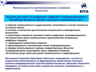 Национальная Телекоммуникационная Ассоциация
Казахстана
TEXT TEXT
Основой для работ по внедрению цифрового телерадиовещания в
Республике Казахстан должны послужить нормативные акты:
•о перечне телевизионных и радиоканалов, включаемых в состав социально
значимого пакета;
•о составе и количестве мультиплексов социального и коммерческого
назначения;
•о трансляции социально значимого пакета цифрового телерадиовещания;
•об ограничении ввоза телевизионных приемников без встроенных
цифровых тюнеров;
•о прекращении аналогового вещания;
•о проектировании и эксплуатации сетей телерадиовещания;
•о порядке использования и аренды инфраструктуры объектов
телерадиовещания операторами связи цифрового вещания;
•об оказании услуг связи для целей телевизионного и радиовещания.
При выдаче лицензий операторам кабельного телевидения, с учетом из
социальной ответственности за формирование общественно-значимого
сегмента информационного поля Республики Казахстан, обязывать бесплатно
передавать по своим сетям пакет социально значимых телевизионных и
радиоканалов.
 
