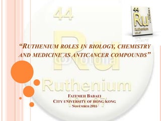 “RUTHENIUM ROLES IN BIOLOGY, CHEMISTRY
AND MEDICINE AS ANTICANCER COMPOUNDS”




               FATEMEH BABAEI
         CITY UNIVERSITY OF HONG KONG
                 NOVEMBER 2011
 