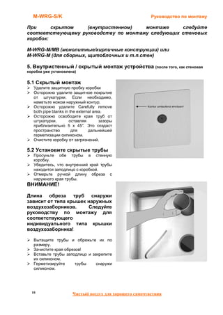 M-WRG-S/K                                              Руководство по монтажу

При      скрытом   (внутристенном)    монтаже     следуйте
соответствующему руководству по монтажу следующих стеновых
коробок:

M-WRG-M/MB (монолитные/кирпичные конструкции) или
M-WRG-M (для сборных, щитоблочных и т.п.стен)

5. Внутристенный / скрытый монтаж устройства (после того, как стеновая
коробка уже установлена)


5.1 Скрытый монтаж
   Удалите защитную пробку коробки
   Осторожно удалите защитное покрытие
   от штукатурки. Если необходимо,
   наметьте ножом наружный контур.
   Осторожно удалите Carefully remove
   both pipe blanks in the external area.
   Осторожно освободите края труб от
   штукатурки,        оставляя         зазоры
   приблизительно 5 x 45° Это создаст
                              .
   пространство         для      дальнейшей
   герметизации силиконом.
   Очистите коробку от загрязнений.

5.2 Установите скрытые трубы
   Просуньте обе трубы в стенную
   коробку.
   Убедитесь, что внутренний край трубы
   находится заподлицо с коробкой.
   Отмерьте ручкой длину обреза с
   наружного края трубы.
ВНИМАНИЕ!

Длина обреза труб снаружи
зависит от типа крышек наружных
воздухозаборников.     Следуйте
руководству по монтажу для
соответствующего
индивидуального типа крышки
воздухозаборника!

   Вытащите трубы и обрежьте их по
   размеру.
   Зачистите края обрезов!
   Вставьте трубы заподлицо и закрепите
   их силиконом.
   Герметизируйте      трубы    снаружи
   силиконом.




  10                   Чистый воздух для хорошего самочувствия
 