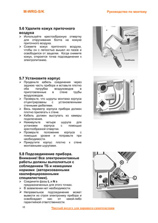 M-WRG-S/K                                            Руководство по монтажу




5.6 Удалите кожух приточного
воздуха
  Используйте крестообразную отвертку
  для откручивания болта на кожухе
  приточного воздуха.
  Сожмите кожух приточного воздуха,
  чтобы он с легкостью вышел из пазов и
  освободился от защелки. Когда снимите
  кожух, откроется точка подсоединения к
  электропитанию.




5.7 Установите корпус
  Проденьте кабель соединения через
  заднюю часть прибора и вставьте плотно
  оба     патрубка      воздуховодов     в
  приготовленные      в     стене    трубы
  воздуховодов.
  Проверьте, что шурупы монтажа корпуса
  отцентрированы      с    установленными
  стенными дюбелями.
  Весь периметр корпуса прибора должен
  плотно прилегать к стене.
  Кабель должен выступать из камеры
  подключения.
  Наживульте     четыре      шурупа    для
  установки     корпуса      с    помощью
  крестообразной отвертки.
  Проверьте     положение      корпуса   с
  помощью уровня и поправьте при
  необходимости.
  Прикрутите корпус плотно к стене
  монтажными шурупами.

5.8 Подсоединение прибора.
Внимание! Все электромонтажные
работы должны выполняться с
соблюдением ТБ и немецкими
нормами (авторизованными
квалифицированными
специалистами).
  Соедините фазы L и N в
  предназначенных для этого точках.
  В заземлении нет необходимости.
  Неправильное подсоединение может
  вывести из строя электронику прибора и
  освобождает     нас    от    какой-либо
  гарантийной ответственности.
 12                  Чистый воздух для хорошего самочувствия
 