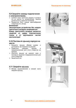 M-WRG-S/K                                            Руководство по монтажу




5.9 Закройте камеру подключения
к электропитанию.
  Сожмите кожух приточного воздуха и вставьте
  его до щелчка по направляющим. Защелка
  должна встать в закрытое положение.
  Прикрутите болт кожуха крестообразной
  отверткой 3.5 x 35 мм.
Внимание!
Эксплуатация устройства без кожуха
приточного воздуха запрещается!
Кожух приточного воздуха является
защитой от удара электротоком
током и от крутящихся частей
вентилятора!

5.10 Поставьте крышку корпуса на
место
  Возьмите крышку обеими руками и
  установите, как показано на рисунке.
  Поместите       шарниры       крышки  в
  предназначенные для этого отверстия на
  корпусе.
  Опустите крышку до нижнего края и
  поставьте защелки в предназначенные для
  этого отверстия.
  Защелкните их.




5.11 Закройте крышку
  Мягким надавливанием в нижней части
  закройте крышку.




 13                  Чистый воздух для хорошего самочувствия
 