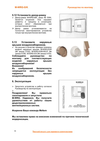M-WRG-S/K                                           Руководство по монтажу


5.12 Установите декор-рамку
  Декор-рамка M-WRG-BR, заказ № 5364,
  является опционом. Она скрывает
  дефекты и трещины в штукатурке,
  которые     могут   образоваться  при
  внутристенном монтаже.
  Декор    рамка    устанавливается  на
  полностью смонтированное устройство
  только при внутристенном монтаже.




5.13  Установите    наружные
крышки воздухозаборников.
  На рисунке в качестве примера показаны
  модели наружных крышек M-WRG-ESR
  (№ заказа 5152), M-WRG-ESR-RО-P (№
  заказа 5156) M-WRG-ES (№ заказа 5153)
Соблюдайте     руководство    по
монтажу для соответствующих
моделей     наружных     крышек
воздухозаборников!
Внимание!
Из   соображений    безопасности
запрещается   эксплуатация   без
наружных                 крышек
воздухозаборников.

6. Эксплуатация

  Запустите устройство в работу согласно
  Руководству по эксплуатации.

Поздравляем!    Вы    правильно
смонтировали и запустили
M-WRG. Надеемся, Вы получите
удовольствие от работы наших
децентрализованных
вентиляционных систем.

Искренне Ваша команда Meltem

Мы оставляем право на внесение изменений по причине технической
модернизации.




 14                 Чистый воздух для хорошего самочувствия
 