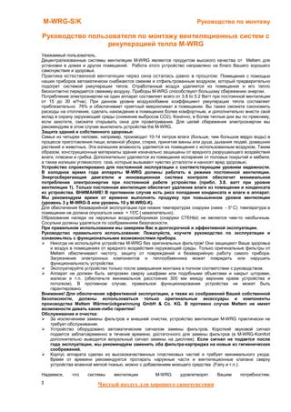 M-WRG-S/K                                                             Руководство по монтажу

Руководство пользователя по монтажу вентиляционных систем с
                 рекуперацией тепла M-WRG
Уважаемый пользователь,
Децентрализованные системы вентиляции M-WRG являются продуктом высокого качества от Meltem для
установки в домах и других помещений. Работа этого устройство направлено на благо Вашего хорошего
самочувствия и здоровья.
Практика естественной вентиляции через окна осталась давно в прошлом. Помещения с помощью
наших приборов автоматически снабжаются свежим и отфильтрованным воздухом, который предварительно
подогрет системой рекуперации тепла. Отработанный воздух удаляется из помещения и его тепло
бесконтактно передается свежему воздуху. Приборы M-WRG способствуют большому сбережению энергии.
Потребление электроэнергии на один аппарат составляет всего от 3.8 to 5.2 Ватт при постоянной вентиляции
от 15 до 30 м³/час, При данном уровне воздухообмене коэффициент рекуперации тепла составляет
приблизительно 76% и обеспечивает приятный микроклимат в помещении. Вы также сможете сэкономить
расходы на отопление, сделать нахождение в помещение более комфортным, и дополнительно внести свой
вклад в охрану окружающей среды (снижение выбросов CO2). Конечно, в более теплые дни вы по прежнему,
если захотите, сможете открывать окна для проветривания. Для целей сбережения электроэнергии мы
рекомендуем в этом случае выключать устройства the M-WRG.
Защита зданий и собственного здоровья:
Семья из четырех человек, например, производит 10-14 литров влаги (больше, чем большое ведро воды) в
процессе приготовления пищи, влажной уборки, стирки, принятия ванны или душа, дыхания людей, домашних
растений и животных. Эта излишняя влажность удаляется из помещения с использованным воздухом. Таким
образом, конструкционные материалы здания изначально защищены от вредного разрушающего воздействия
влаги, плесени и грибка. Дополнительно удаляются из помещения испарения от половых покрытий и мебели,
а также излишки углекислого газа, которые вызывают чувство усталости и наносят вред здоровью.
Устройство спроектировано для постоянной эксплуатации с соответствующим уровнем надежности.
В холодное время года аппараты M-WRG должны работать в режиме постоянной вентиляции.
Энергосберегающие двигатели и инновационная система контроля обеспечит минимальное
потребление электроэнергии при постоянной работе устройства (прибл. 3.8. ватт при уровне
вентиляции 1). Только постоянная вентиляция обеспечит удаление влаги из помещения и конденсата
из устройства. ВНИМАНИЕ! В противном случае есть риск попадания конденсата и влаги в аппарат.
Мы рекомендуем время от времени выполнять продувку при повышенном уровне вентиляции
(уровень 3 у M-WRG-S или уровень 10 у M-WRG-K).
Для обеспечения безаварийной эксплуатации при низких температурах снаружи (ниже - 5° C) температура в
помещении не должна опускаться ниже + 15° ( нежелательно).
                                           C
Образование наледи на наружных воздухозаборниках (снаружи СТЕНЫ) не является чем-то необычным.
Сосульки должны удаляться по соображениям безопасности.
При правильном использовании мы заверяем Вас в долгосрочной и эффективной эксплуатации.
Руководство правильного использования: Пожалуйста, изучите руководство по эксплуатации и
ознакомьтесь с функциональными возможностями прибора.
    Никогда не используйте устройства M-WRG без оригинальных фильтров! Они защищают Ваше здоровье
    и воздух в помещениях от вредного воздействия окружающей среды. Только оригинальные фильтры от
    Meltem обеспечивают чистоту, защиту от повреждений и безаварийную работу самого прибора.
    Загрязнение электронных компонентов и теплообменника может повредить или нарушить
    функциональность устройства.
    Эксплуатируйте устройство только после завершения монтажа в полном соответствии с руководством.
    Аппарат не должен быть загорожен сверху шкафами или подобными объектами и накрыт шторами,
    жалюзи и т.п. (обеспечьте минимальное расстояние 300 мм между верхним краем устройства и
    потолком). В противном случае, правильное функционирование устройства не может быть
    гарантировано.
Внимание! Для обеспечения эффективной эксплуатации, а также из соображений Вашей собственной
безопасности, должны использоваться только оригинальные аксессуары и компоненты
производства Meltem Wärmerückgewinnung GmbH & Co. KG. В противно случае Meltem не имеет
возможности давать какие-либо гарантии!
Обслуживание и очистка:
    За исключением замены фильтров и внешней очистки, устройство вентиляции M-WRG практически не
    требует обслуживания.
    Устройство оборудовано автоматическим сигналом замены фильтров. Короткий звуковой сигнал
    подается заблаговременно в течение времени, достаточного для замены фильтров (в M-WRG-Komfort
    дополнительно выводится визуальный сигнал замены на дисплее). Если сигнал не подается после
    года эксплуатации, мы рекомендуем заменить оба фильтра-картриджа на новые из гигиенических
    соображений.
    Корпус аппарата сделан из высококачественных пластиковых частей и требует минимального ухода.
    Время от времени рекомендуется протирать наружные части и вентиляционные клапана сверху
    устройства влажной мягкой тканью, можно с добавлением моющего средства (Fairy и т.п.).

Надеемся,    что    системы     вентиляции         M-WRG       удовлетворят    Вашим      потребностям.
2                        Чистый воздух для хорошего самочувствия
 