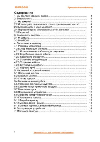 M-WRG-S/K                                                                 Руководство по монтажу

Содержание
1. Вы сделали хороший выбор ...........................................................                  4
2. Безопасность ...................................................................................      4
2.1 На заметку! ....................................................................................     4
2.2 Используйте для монтажа только оригинальные части! ...........                                       4
2.3 Безопасность в ходе монтажа!......................................................                   4
2.4 Паровой барьер многослойных стен. панелей! .........................                                 4
2.5 Гарантия!........................................................................................    4
3. Компоненты системы......................................................................              5
3.1 M-WRG-S........................................................................................      5
3.2 M-WRG-K ......................................................................................       5
4. Подготовка к монтажу ....................................................................             6
4.1 Размеры устройства ....................................................................              6
4.2 Выбор места для монтажа...........................................................                   7
4.2.1 Использование шаблона для сверления ................................                               7
4.2.2 Штробление канала кабеля ......................................................                    8
4.2.3 Сверление отверстий.................................................................               8
4.2.4 Установка воздуховодов ..........................................................                  8
4.2.5 Установка кабеля.......................................................................            9
4.2.6 Штукатурные работы ..................................................................              9
4.2.7 Обрезка труб .............................................................................         9
5. Настенный и скрытый монтаж.......................................................                    10
5.1 Настенный монтаж ......................................................................             10
5.2 Скрытый монтаж...........................................................................           10
5.3 Снятие крышки..............................................................................         11
5.4 Герметизация патрубков...............................................................               11
5.5 Установка монтажных шурупов...................................................                      11
5.6 Удалите кожух приточного воздуха.............................................                       12
5.7 Монтаж корпуса.............................................................................         12
5.8 Подключение устройства..............................................................                12
5.9 Закройте камеру подключения ....................................................                    13
5.10 Установите крышку......................................................................            13
5.11 Закройте крышку .........................................................................          13
5.12 Монтаж декор - рамки .................................................................             14
5.13 Монтаж наружных воздухозаборников.......................................                           14
6. Эксплуатация устройства ...............................................................              14
7. Место для заметок ..........................................................................         15




3                         Чистый воздух для хорошего самочувствия
 